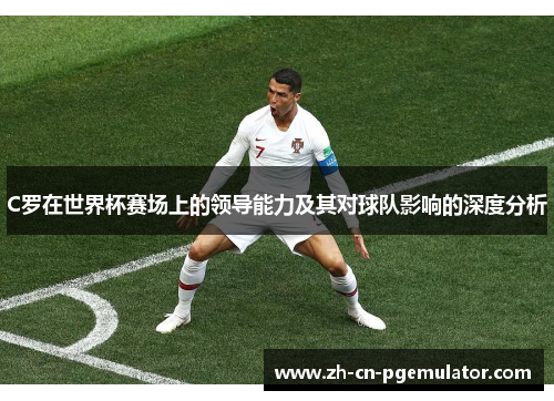 C罗在世界杯赛场上的领导能力及其对球队影响的深度分析