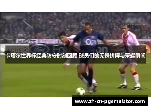 卡塔尔世界杯经典防守时刻回顾 球员们的无畏拼搏与荣耀瞬间