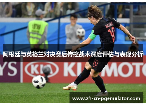阿根廷与英格兰对决赛后传控战术深度评估与表现分析