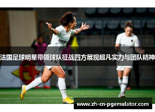 法国足球明星带领球队征战四方展现超凡实力与团队精神