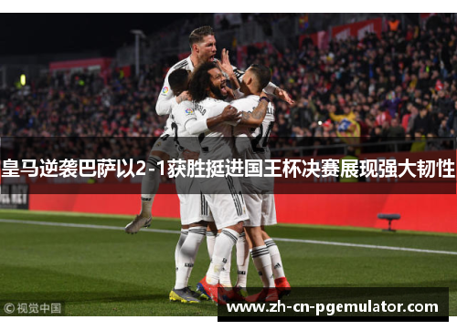 皇马逆袭巴萨以2-1获胜挺进国王杯决赛展现强大韧性