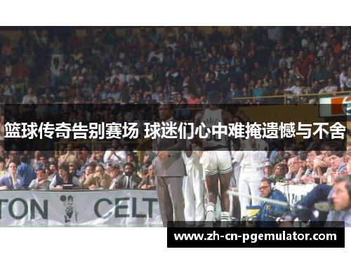 篮球传奇告别赛场 球迷们心中难掩遗憾与不舍