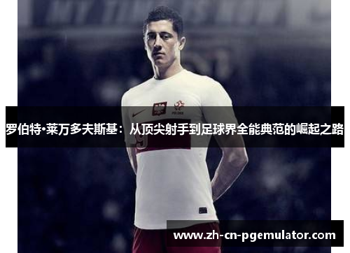 罗伯特·莱万多夫斯基：从顶尖射手到足球界全能典范的崛起之路