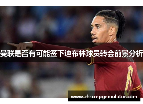 曼联是否有可能签下迪布林球员转会前景分析