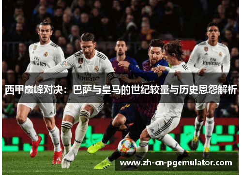 西甲巅峰对决：巴萨与皇马的世纪较量与历史恩怨解析