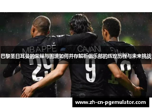 巴黎圣日耳曼的荣耀与困境如何并存解析俱乐部的辉煌历程与未来挑战