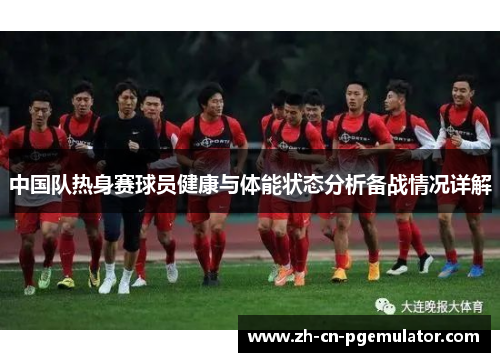 中国队热身赛球员健康与体能状态分析备战情况详解