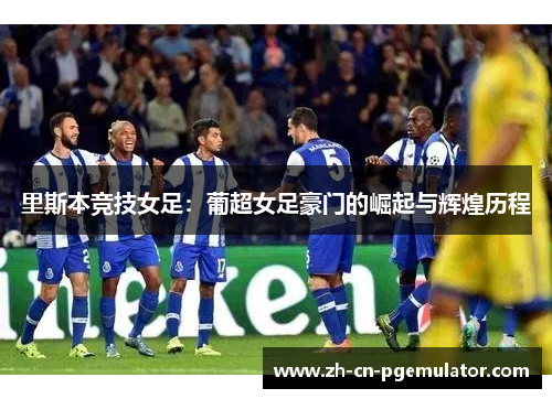 里斯本竞技女足：葡超女足豪门的崛起与辉煌历程