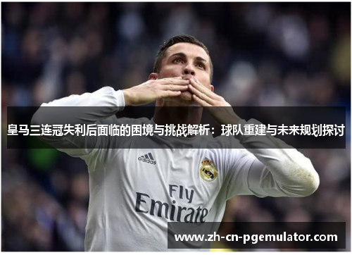 皇马三连冠失利后面临的困境与挑战解析：球队重建与未来规划探讨