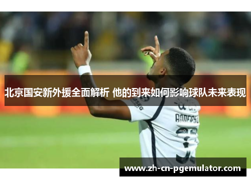 北京国安新外援全面解析 他的到来如何影响球队未来表现