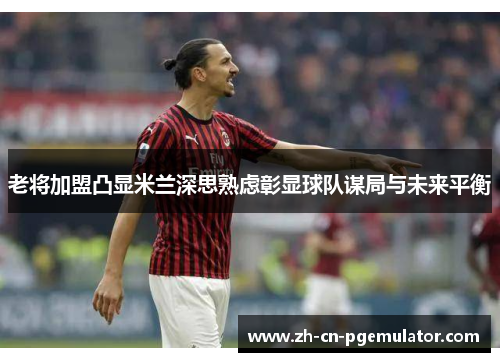 老将加盟凸显米兰深思熟虑彰显球队谋局与未来平衡