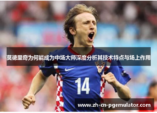 莫德里奇为何能成为中场大师深度分析其技术特点与场上作用