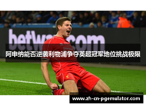 阿申纳能否逆袭利物浦争夺英超冠军地位挑战极限