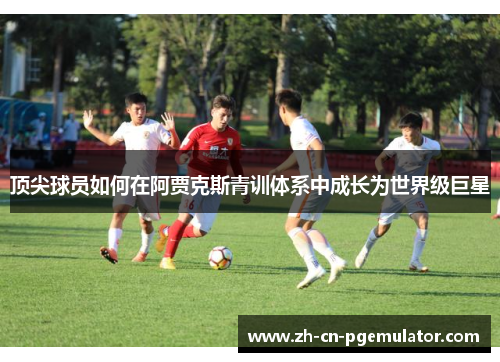 顶尖球员如何在阿贾克斯青训体系中成长为世界级巨星