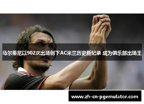 马尔蒂尼以902次出场创下AC米兰历史新纪录 成为俱乐部出场王