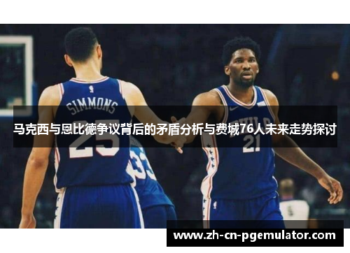 马克西与恩比德争议背后的矛盾分析与费城76人未来走势探讨
