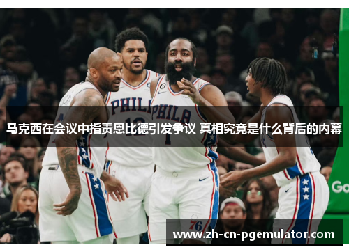 马克西在会议中指责恩比德引发争议 真相究竟是什么背后的内幕