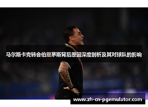 马尔斯卡克转会伯恩茅斯背后原因深度剖析及其对球队的影响
