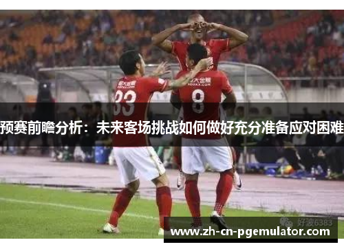 预赛前瞻分析：未来客场挑战如何做好充分准备应对困难