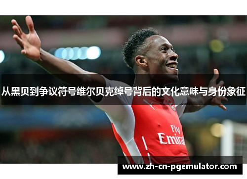 从黑贝到争议符号维尔贝克绰号背后的文化意味与身份象征