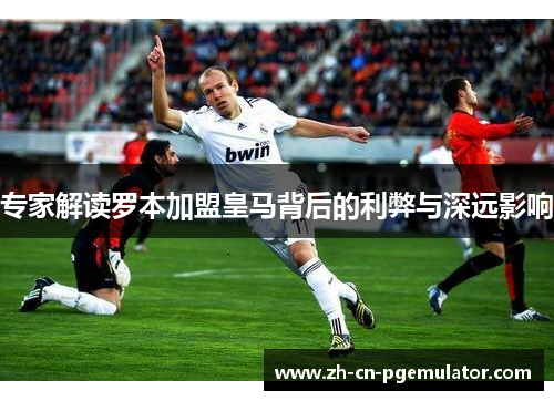 专家解读罗本加盟皇马背后的利弊与深远影响