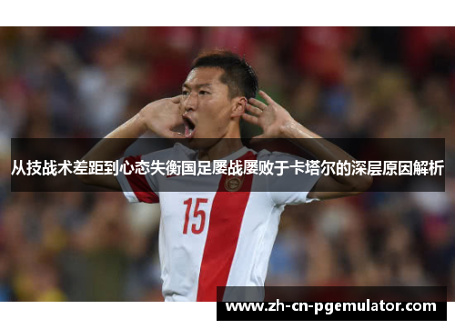 从技战术差距到心态失衡国足屡战屡败于卡塔尔的深层原因解析