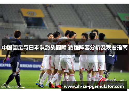 中国国足与日本队激战前瞻 赛程阵容分析及观看指南