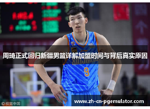 周琦正式回归新疆男篮详解加盟时间与背后真实原因
