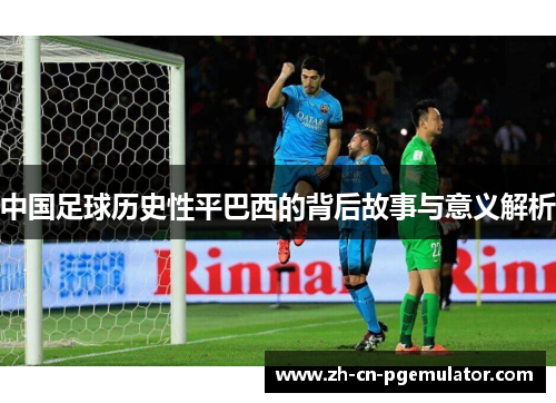 中国足球历史性平巴西的背后故事与意义解析