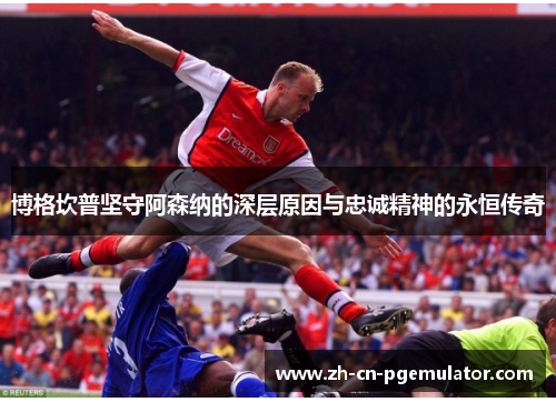 博格坎普坚守阿森纳的深层原因与忠诚精神的永恒传奇