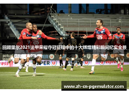 回顾里尔2021法甲荣耀夺冠征程中的十大辉煌精彩瞬间纪实全景