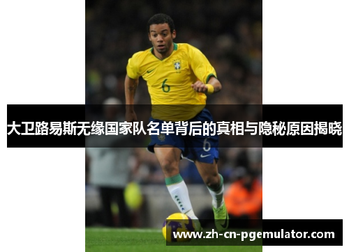 大卫路易斯无缘国家队名单背后的真相与隐秘原因揭晓