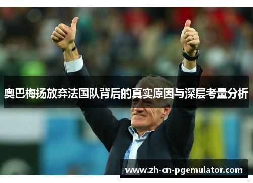 奥巴梅扬放弃法国队背后的真实原因与深层考量分析