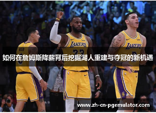 如何在詹姆斯降薪背后挖掘湖人重建与夺冠的新机遇