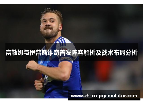 富勒姆与伊普斯维奇首发阵容解析及战术布局分析