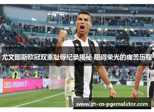 尤文图斯欧冠双重耻辱纪录揭秘 阻碍荣光的痛苦历程