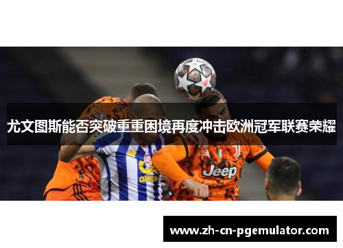 尤文图斯能否突破重重困境再度冲击欧洲冠军联赛荣耀