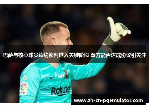 巴萨与核心球员续约谈判进入关键阶段 双方能否达成协议引关注