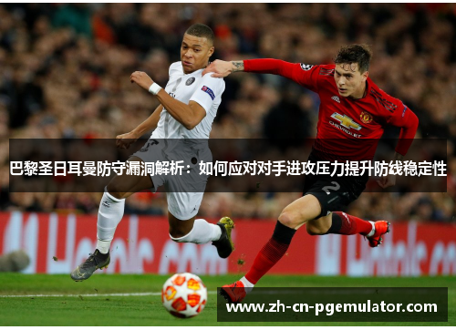巴黎圣日耳曼防守漏洞解析：如何应对对手进攻压力提升防线稳定性