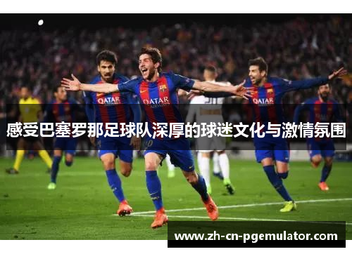 感受巴塞罗那足球队深厚的球迷文化与激情氛围